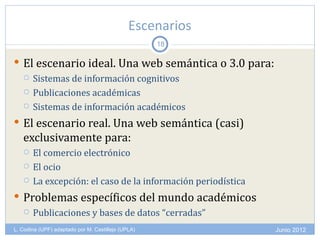 Escenarios
                                                    18

 El escenario ideal. Una web semántica o 3.0 para:
   Sistemas de información cognitivos

   Publicaciones académicas

   Sistemas de información académicos

 El escenario real. Una web semántica (casi)
   exclusivamente para:
      El comercio electrónico
      El ocio
      La excepción: el caso de la información periodística
 Problemas específicos del mundo académicos
   Publicaciones y bases de datos “cerradas”

L. Codina (UPF) adaptado por M. Castillejo (UPLA)             Junio 2012
 