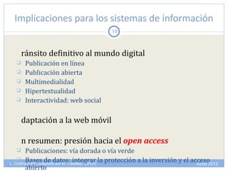 Implicaciones para los sistemas de información
                                     19



      ránsito definitivo al mundo digital
      Publicación en línea
      Publicación abierta
      Multimedialidad
      Hipertextualidad
      Interactividad: web social

      daptación a la web móvil

      n resumen: presión hacia el open access
        Publicaciones: vía dorada o vía verde
     Bases de datos: integrar la protección a la inversión y el acceso
L. Codina (UPF) adaptado por M. Castillejo (UPLA)                  Junio 2012
         abierto
 