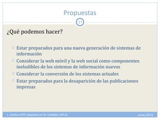 Propuestas
                                                    21

¿Qué podemos hacer?

      Estar preparados para una nueva generación de sistemas de
       información
      Considerar la web móvil y la web social como componentes
       ineludibles de los sistemas de información nuevos
      Considerar la conversión de los sistemas actuales
      Estar preparados para la desaparición de las publicaciones
       impresas




L. Codina (UPF) adaptado por M. Castillejo (UPLA)              Junio 2012
 