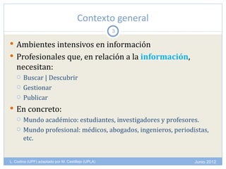 Contexto general
                                                    3

 Ambientes intensivos en información
 Profesionales que, en relación a la información,
   necesitan:
      Buscar | Descubrir
      Gestionar
      Publicar
 En concreto:
   Mundo académico: estudiantes, investigadores y profesores.

   Mundo profesional: médicos, abogados, ingenieros, periodistas,
    etc.


L. Codina (UPF) adaptado por M. Castillejo (UPLA)            Junio 2012
 