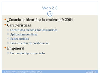 Web 2.0
                                                       4

 ¿Cuándo se identifica la tendencia?: 2004
 Características
   Contenidos creados por los usuarios

   Aplicaciones en línea

   Redes sociales

   Herramientas de colaboración

 En general
      Un mundo hiperconectado




L. Codina (UPF) adaptado por M. Castillejo (UPLA)             Junio 2012
 
