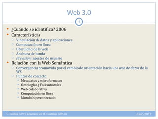 Web 3.0
                                                       6

 ¿Cuándo se identifica? 2006
 Características
   Vinculación de datos y aplicaciones
   Computación en línea
   Ubicuidad de la web
   Anchura de banda
   Previsión: agentes de usuario

 Relación con la Web Semántica
   Convergencia promovida por el cambio de orientación hacia una web de datos de la
    WS
   Puntos de contacto:
           Metadatos y microformatos
           Ontologías y Folksonomías
           Web colaborativa
           Computación en línea
           Mundo hiperconectado



L. Codina (UPF) adaptado por M. Castillejo (UPLA)                            Junio 2012
 