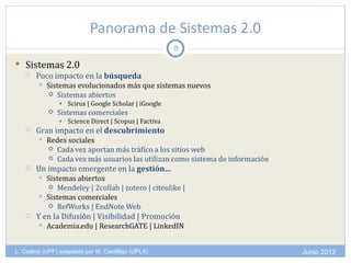 Panorama de Sistemas 2.0
                                                      8

 Sistemas 2.0
   Poco impacto en la búsqueda
           Sistemas evolucionados más que sistemas nuevos
             Sistemas abiertos
                • Scirus | Google Scholar | iGoogle
               Sistemas comerciales
                • Science Direct | Scopus | Factiva
      Gran impacto en el descubrimiento
           Redes sociales
             Cada vez aportan más tráfico a los sitios web
             Cada vez más usuarios las utilizan como sistema de información
      Un impacto emergente en la gestión…
           Sistemas abiertos
             Mendeley | 2collab | zotero | citeulike |
           Sistemas comerciales
             RefWorks | EndNote Web
      Y en la Difusión | Visibilidad | Promoción
           Academia.edu | ResearchGATE | LinkedIN


L. Codina (UPF) adaptado por M. Castillejo (UPLA)                              Junio 2012
 