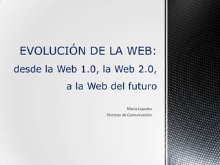 Maria Lupotto
Técnicas de Comunicación
EVOLUCIÓN DE LA WEB:
desde la Web 1.0, la Web 2.0,
a la Web del futuro
 