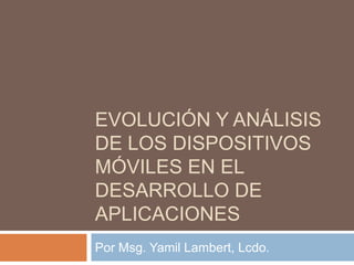 EVOLUCIÓN Y ANÁLISIS
DE LOS DISPOSITIVOS
MÓVILES EN EL
DESARROLLO DE
APLICACIONES
Por Msg. Yamil Lambert, Lcdo.
 