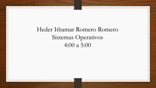 Heder Ithamar Romero Romero 
Sistemas Operativos 
4:00 a 5:00 
 