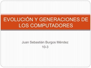 Juan Sebastián Burgos Méndez
10-3
EVOLUCIÓN Y GENERACIONES DE
LOS COMPUTADORES
 