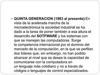  QUINTA GENERACION (1983 al presente):En
vista de la acelerada marcha de la
microelectrónica la sociedad industrial se ha
dado a la tarea de poner también a esa altura el
desarrollo del SOTFWARE y los sistemas con
que se manejan las computadoras. Surge
la competencia internacional por el dominio del
marcado de la computación, en la que se perfilan
dos líderes que, sin embargo, no han podido
alcanzar al nivel que se desea la capacidad de
comunicarse con la computadora en
un lenguaje más cotidiano y no a través de
códigos o lenguajes de control especializados.
 