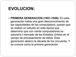 EVOLUCION:
 PRIMERA GENERACION (1951-1958): En esta
generación había una gran desconocimiento de
las capacidades de las computadora, puesto que
se realizó un estudio en esta época que
determino que con veinte computadoras se
saturaría l mercado de los Estados Unidos en el
campo de procesamiento de datos. Esta
generación abarco la década de los cincuenta. Y
se conoce como la primera generación.
 