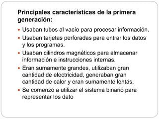 Principales características de la primera
generación:
 Usaban tubos al vacío para procesar información.
 Usaban tarjetas perforadas para entrar los datos
y los programas.
 Usaban cilindros magnéticos para almacenar
información e instrucciones internas.
 Eran sumamente grandes, utilizaban gran
cantidad de electricidad, generaban gran
cantidad de calor y eran sumamente lentas.
 Se comenzó a utilizar el sistema binario para
representar los dato
 