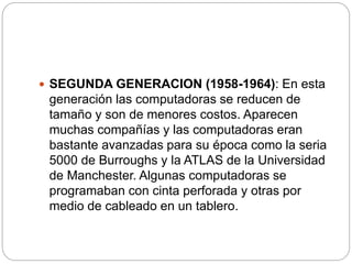  SEGUNDA GENERACION (1958-1964): En esta
generación las computadoras se reducen de
tamaño y son de menores costos. Aparecen
muchas compañías y las computadoras eran
bastante avanzadas para su época como la seria
5000 de Burroughs y la ATLAS de la Universidad
de Manchester. Algunas computadoras se
programaban con cinta perforada y otras por
medio de cableado en un tablero.
 