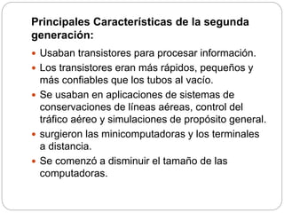 Principales Características de la segunda
generación:
 Usaban transistores para procesar información.
 Los transistores eran más rápidos, pequeños y
más confiables que los tubos al vacío.
 Se usaban en aplicaciones de sistemas de
conservaciones de líneas aéreas, control del
tráfico aéreo y simulaciones de propósito general.
 surgieron las minicomputadoras y los terminales
a distancia.
 Se comenzó a disminuir el tamaño de las
computadoras.
 