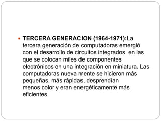 TERCERA GENERACION (1964-1971):La
tercera generación de computadoras emergió
con el desarrollo de circuitos integrados en las
que se colocan miles de componentes
electrónicos en una integración en miniatura. Las
computadoras nueva mente se hicieron más
pequeñas, más rápidas, desprendían
menos color y eran energéticamente más
eficientes.
 