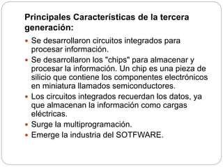 Principales Características de la tercera
generación:
 Se desarrollaron circuitos integrados para
procesar información.
 Se desarrollaron los "chips" para almacenar y
procesar la información. Un chip es una pieza de
silicio que contiene los componentes electrónicos
en miniatura llamados semiconductores.
 Los circuitos integrados recuerdan los datos, ya
que almacenan la información como cargas
eléctricas.
 Surge la multiprogramación.
 Emerge la industria del SOTFWARE.
 
