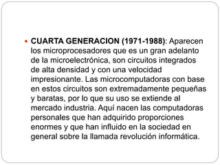  CUARTA GENERACION (1971-1988): Aparecen
los microprocesadores que es un gran adelanto
de la microelectrónica, son circuitos integrados
de alta densidad y con una velocidad
impresionante. Las microcomputadoras con base
en estos circuitos son extremadamente pequeñas
y baratas, por lo que su uso se extiende al
mercado industria. Aquí nacen las computadoras
personales que han adquirido proporciones
enormes y que han influido en la sociedad en
general sobre la llamada revolución informática.
 
