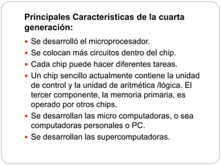 Principales Características de la cuarta
generación:
 Se desarrolló el microprocesador.
 Se colocan más circuitos dentro del chip.
 Cada chip puede hacer diferentes tareas.
 Un chip sencillo actualmente contiene la unidad
de control y la unidad de aritmética /lógica. El
tercer componente, la memoria primaria, es
operado por otros chips.
 Se desarrollan las micro computadoras, o sea
computadoras personales o PC.
 Se desarrollan las supercomputadoras.
 