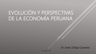 EVOLUCIÓN Y PERSPECTIVAS
DE LA ECONOMÍA PERUANA
Dr. Javier Zúñiga Quevedo
OCTUBRE 2016
 