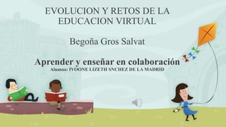 EVOLUCION Y RETOS DE LA
EDUCACION VIRTUAL
Begoña Gros Salvat
Aprender y enseñar en colaboración
Alumna: IVOONE LIZETH SNCHEZ DE LA MADRID
 