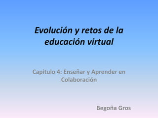 Evolución y retos de la 
educación virtual 
Capitulo 4: Enseñar y Aprender en 
Colaboración 
Begoña Gros 
 