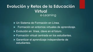 Evolución y Retos de la Educación 
Virtual 
e-Learning 
 Un Sistema de Formación en Línea. 
 Formación en entornos virtuales de aprendizaje. 
 Evolución en línea, clave en el futuro. 
 Formación virtual centrada en los estudiantes. 
 Garantizar el aprendizaje independiente de 
estudiantes. 
 