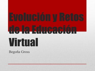Evolución y Retos 
de la Educación 
Virtual 
Begoña Gross 
 