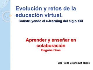 Evolución y retos de la 
educación virtual. 
Construyendo el e-learning del siglo XXI 
Aprender y enseñar en 
colaboración 
Begoña Gros 
Eric Raidé Betancourt Torres 
 