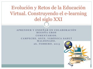 A P R E N D E R Y E N S E Ñ A R E N C O L A B O R A C I Ó N
B E G O Ñ A G R O S
C O M E N T A R I O S .
C A M P E C H E . S N T E . V E R Ó N I C A S A H U Í
M A L D O N A D O .
2 6 . F E B R E R O . 2 0 1 5
Evolución y Retos de la Educación
Virtual. Construyendo el e-learning
del siglo XXI
 