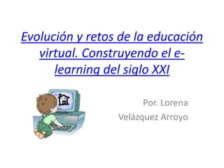 Evolución y retos de la educación
virtual. Construyendo el e-
learning del siglo XXI
Por. Lorena
Velázquez Arroyo
 
