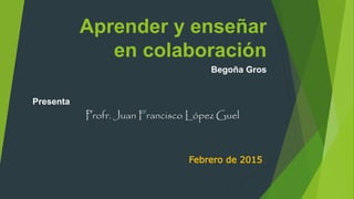 Aprender y enseñar
en colaboración
Begoña Gros
Presenta
Profr. Juan Francisco López Guel
Febrero de 2015
 