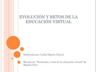 EVOLUCIÓN Y RETOS DE LA
EDUCACIÓN VIRTUAL
Elaborado por: Lydia Olguín Chávez​
Basado en: "Evolución y retos de la educación virtual" de
Begoña Gros
 