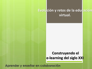 Evolución y retos de la educación
virtual.
Construyendo el
e-learning del siglo XXI
Aprender y enseñar en colaboración
 