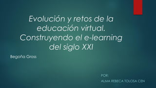 POR:
ALMA REBECA TOLOSA CEN
Evolución y retos de la
educación virtual.
Construyendo el e-learning
del siglo XXI
Begoña Gross
 