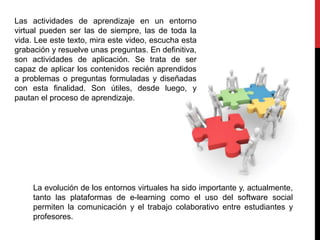 Las actividades de aprendizaje en un entorno
virtual pueden ser las de siempre, las de toda la
vida. Lee este texto, mira este video, escucha esta
grabación y resuelve unas preguntas. En definitiva,
son actividades de aplicación. Se trata de ser
capaz de aplicar los contenidos recién aprendidos
a problemas o preguntas formuladas y diseñadas
con esta finalidad. Son útiles, desde luego, y
pautan el proceso de aprendizaje.
La evolución de los entornos virtuales ha sido importante y, actualmente,
tanto las plataformas de e-learning como el uso del software social
permiten la comunicación y el trabajo colaborativo entre estudiantes y
profesores.
 