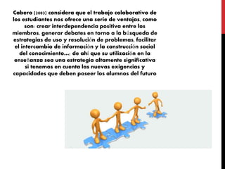 Cabero (2003) considera que el trabajo colaborativo de
los estudiantes nos ofrece una serie de ventajas, como
son: crear interdependencia positiva entre los
miembros, generar debates en torno a la búsqueda de
estrategias de uso y resolución de problemas, facilitar
el intercambio de información y la construcción social
del conocimiento…; de ahí que su utilización en la
enseñanza sea una estrategia altamente significativa
si tenemos en cuenta las nuevas exigencias y
capacidades que deben poseer los alumnos del futuro
 