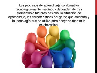 Los procesos de aprendizaje colaborativo
tecnológicamente mediados dependen de tres
elementos o factores básicos: la situación de
aprendizaje, las características del grupo que colabora y
la tecnología que se utiliza para apoyar o mediar la
colaboración.
 