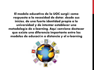 El modelo educativo de la UOC surgió como
respuesta a la necesidad de dotar, desde sus
inicios, de una fuerte identidad propia a la
universidad y de intentar establecer una
metodología de e-learning. Aquí conviene destacar
que existe una diferencia importante entre los
modelos de educación a distancia y el e-learning
 