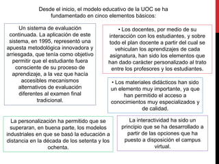 Desde el inicio, el modelo educativo de la UOC se ha
fundamentado en cinco elementos básicos:
• Los docentes, por medio de su
interacción con los estudiantes, y sobre
todo el plan docente a partir del cual se
vehiculan los aprendizajes de cada
asignatura, han sido los elementos que
han dado carácter personalizado al trato
entre los profesores y los estudiantes.
La personalización ha permitido que se
superaran, en buena parte, los modelos
industriales en que se basó la educación a
distancia en la década de los setenta y los
ochenta.
• Los materiales didácticos han sido
un elemento muy importante, ya que
han permitido el acceso a
conocimientos muy especializados y
de calidad.
Un sistema de evaluación
continuada. La aplicación de este
sistema, en 1995, representó una
apuesta metodológica innovadora y
arriesgada, que tenía como objetivo
permitir que el estudiante fuera
consciente de su proceso de
aprendizaje, a la vez que hacía
accesibles mecanismos
alternativos de evaluación
diferentes al examen final
tradicional.
La interactividad ha sido un
principio que se ha desarrollado a
partir de las opciones que ha
puesto a disposición el campus
virtual.
 