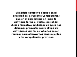 El modelo educativo basado en la
actividad del estudiante Consideramos
que en el aprendizaje en línea, la
actividad forma el núcleo central del
diseño formativo. Al diseñar un curso nos
debemos preguntar sobre el tipo de
actividades que los estudiantes deben
realizar para alcanzar los conocimientos
y las competencias previstos.
 