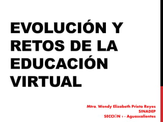 EVOLUCIÓN Y
RETOS DE LA
EDUCACIÓN
VIRTUAL
Mtra. Wendy Elizabeth Prieto Reyes
SINADEP
SECCIÓN 1 - Aguascalientes
 