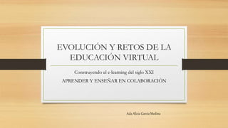EVOLUCIÓN Y RETOS DE LA 
EDUCACIÓN VIRTUAL 
Construyendo el e-learning del siglo XXI 
APRENDER Y ENSEÑAR EN COLABORACIÓN 
Ada Alicia García Medina 
 