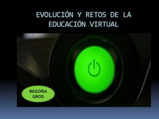 EVOLUCIÓN Y RETOS DE LA 
EDUCACIÓN VIRTUAL 
BEGOÑA 
GROS 
 