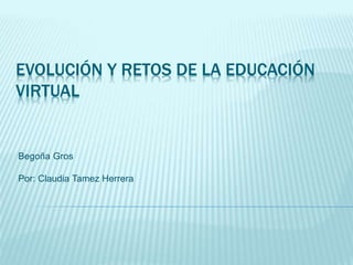 EVOLUCIÓN Y RETOS DE LA EDUCACIÓN
VIRTUAL
Begoña Gros
Por: Claudia Tamez Herrera
 