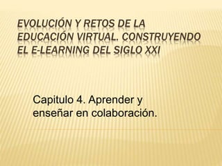 EVOLUCIÓN Y RETOS DE LA 
EDUCACIÓN VIRTUAL. CONSTRUYENDO 
EL E-LEARNING DEL SIGLO XXI 
Capitulo 4. Aprender y 
enseñar en colaboración. 
 