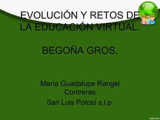 EVOLUCIÓN Y RETOS DE 
LA EDUCACIÓN VIRTUAL. 
BEGOÑA GROS. 
María Guadalupe Rangel 
Contreras 
San Luis Potosí s.l.p. 
 
