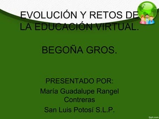 EVOLUCIÓN Y RETOS DE 
LA EDUCACIÓN VIRTUAL. 
BEGOÑA GROS. 
PRESENTADO POR: 
María Guadalupe Rangel 
Contreras 
San Luis Potosí S.L.P. 
 
