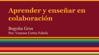 Aprender y enseñar en
colaboración
Begoña Gros
Por: Vanessa Cortez Fabela
 