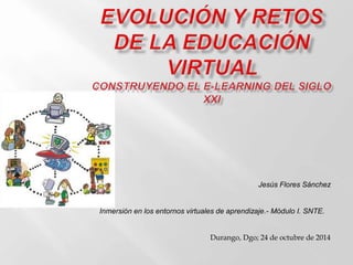 Jesús Flores Sánchez 
Inmersión en los entornos virtuales de aprendizaje.- Módulo I. SNTE. 
Durango, Dgo; 24 de octubre de 2014 
 