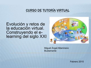 CURSO DE TUTORÍA VIRTUAL
Evolución y retos de
la educación virtual.
Construyendo el e-
learning del siglo XXI
Febrero 2015
Miguel Ángel Altamirano
Bustamante
 