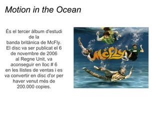 Motion in the Ocean

?s el tercer lbum d'estudi
             de la
 banda britnica de McFly.
 El disc va ser publicat el 6
   de novembre de 2006
      al Regne Unit, va
   aconseguir en lloc # 6
en les llistes de ventas i es
va convertir en disc d'or per
    haver venut ms de
       200.000 copies.
 