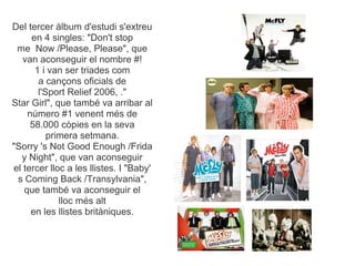 Del tercer lbum d'estudi s'extreu
     en 4 singles: "Don't stop
 me Now /Please, Please", que
   van aconseguir el nombre #!
      1 i van ser triades com
       a can?ons oficials de
       l'Sport Relief 2006, ."
Star Girl", que tamb va arribar al
    nmero #1 venent ms de
     58.000 cpies en la seva
          primera setmana.
"Sorry 's Not Good Enough /Frida
  y Night", que van aconseguir
el tercer lloc a les llistes. I "Baby'
 s Coming Back /Transylvania",
   que tamb va aconseguir el
             lloc ms alt
     en les llistes britniques.
 